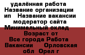 удалённая работа › Название организации ­ ип › Название вакансии ­ модератор сайта › Минимальный оклад ­ 39 500 › Возраст от ­ 18 - Все города Работа » Вакансии   . Орловская обл.,Орел г.